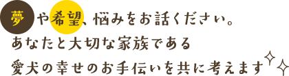 夢や希望、悩みをお話ください。あなたと大切な家族である愛犬の幸せのお手伝いを共に考えます